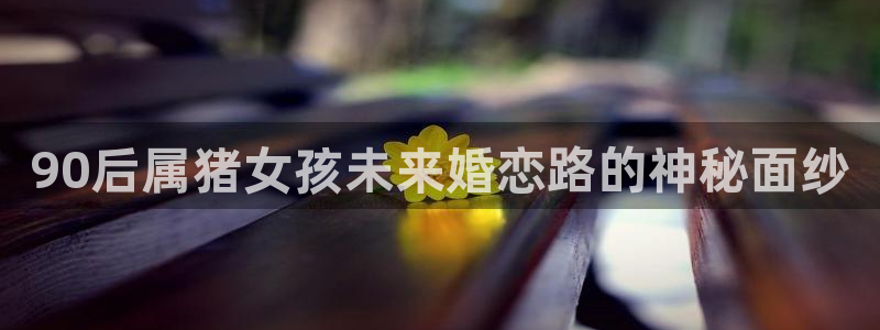壹号电子娱乐app下载最新版：90后属猪女孩未来婚恋路的神秘面纱
