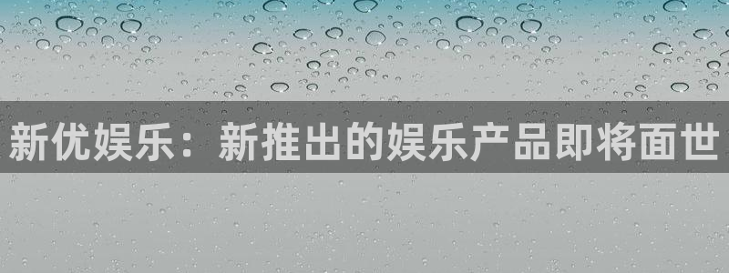 壹号官方app下载安装：新优娱乐：新推出的娱乐产品即将面世