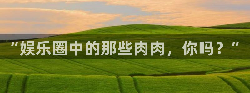 威九国际app：“娱乐圈中的那些肉肉，你吗？”